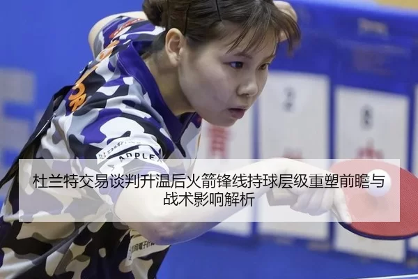 杜兰特交易谈判升温后火箭锋线持球层级重塑前瞻与战术影响解析