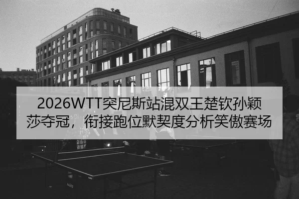 2026WTT突尼斯站混双王楚钦孙颖莎夺冠，衔接跑位默契度分析笑傲赛场