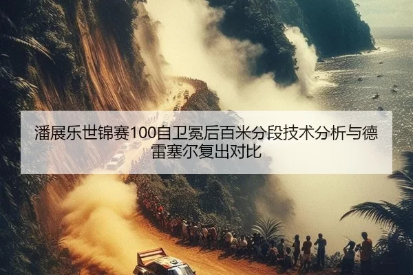 潘展乐世锦赛100自卫冕后百米分段技术分析与德雷塞尔复出对比